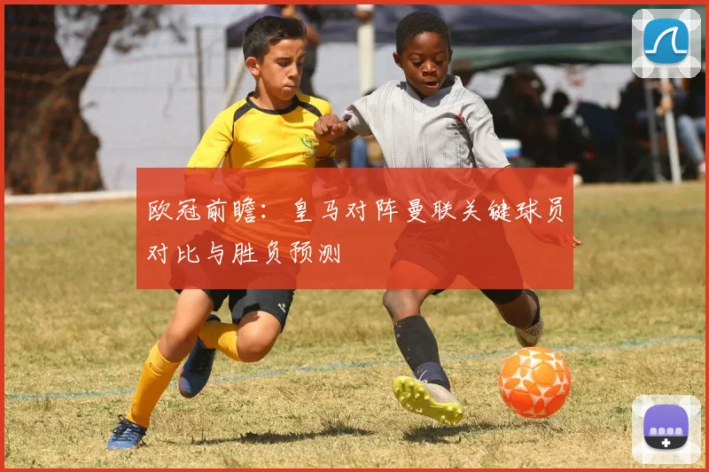 欧冠前瞻：皇马对阵曼联关键球员对比与胜负预测