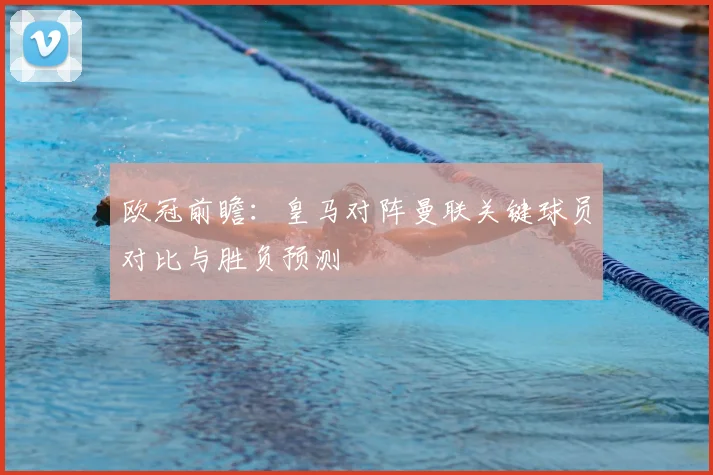 欧冠前瞻：皇马对阵曼联关键球员对比与胜负预测