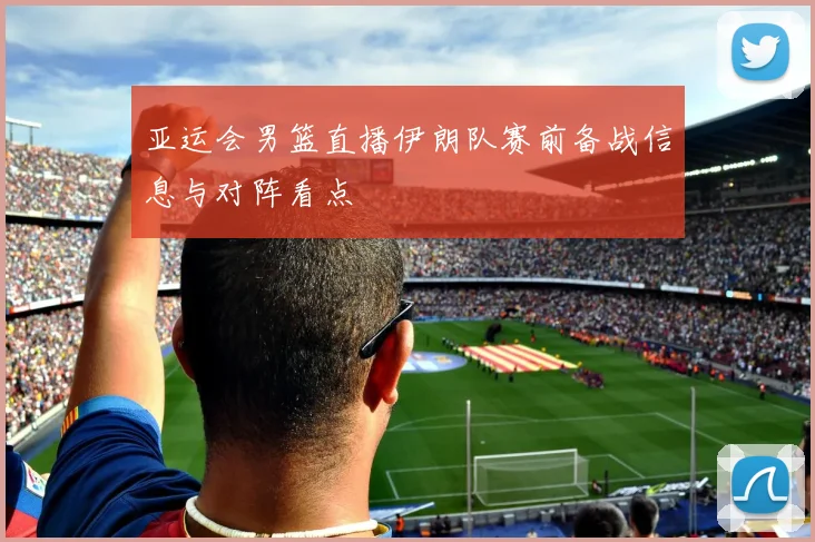 亚运会男篮直播伊朗队赛前备战信息与对阵看点