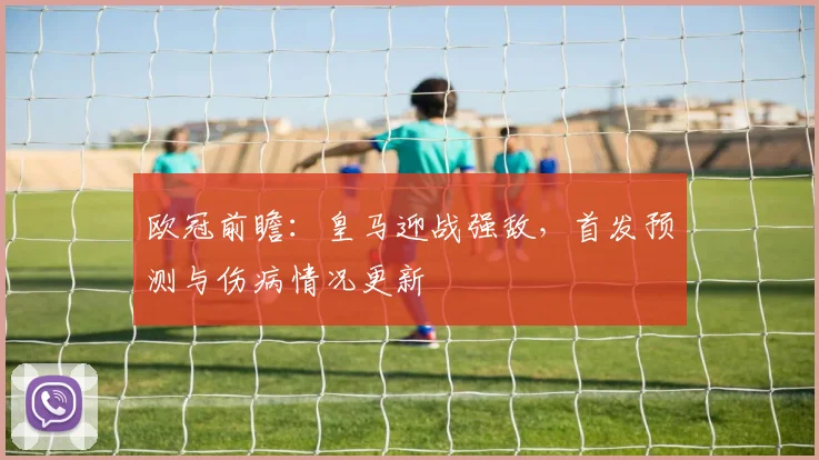 欧冠前瞻：皇马迎战强敌，首发预测与伤病情况更新